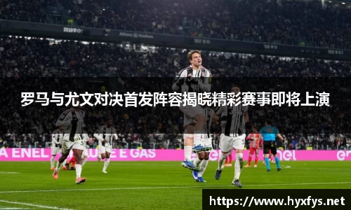 罗马与尤文对决首发阵容揭晓精彩赛事即将上演